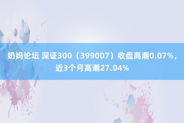 奶妈论坛 深证300（399007）收盘高潮0.07%，近3个月高潮27.04%