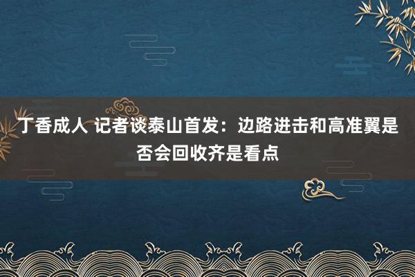 丁香成人 记者谈泰山首发：边路进击和高准翼是否会回收齐是看点