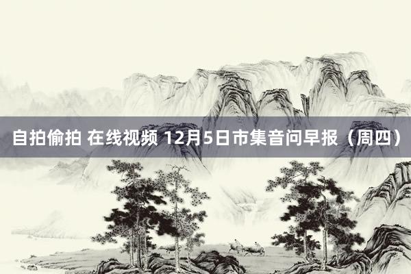 自拍偷拍 在线视频 12月5日市集音问早报（周四）