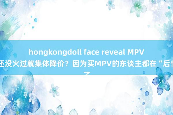 hongkongdoll face reveal MPV市集还没火过就集体降价？因为买MPV的东谈主都在“后悔”了