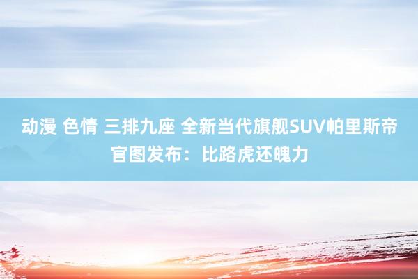 动漫 色情 三排九座 全新当代旗舰SUV帕里斯帝官图发布：比路虎还魄力