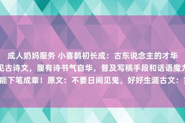 成人奶妈服务 小喜鹊初长成：古东说念主的才华到底有多牛？当口语碰见古诗文，腹有诗书气自华，普及写稿手段和话语魔力的金句！背下来你也能下笔成章！原文：不要日间见鬼，好好生涯古文：笑看东说念主间千里浮事，枯坐摇扇一壶茶原文：作念...