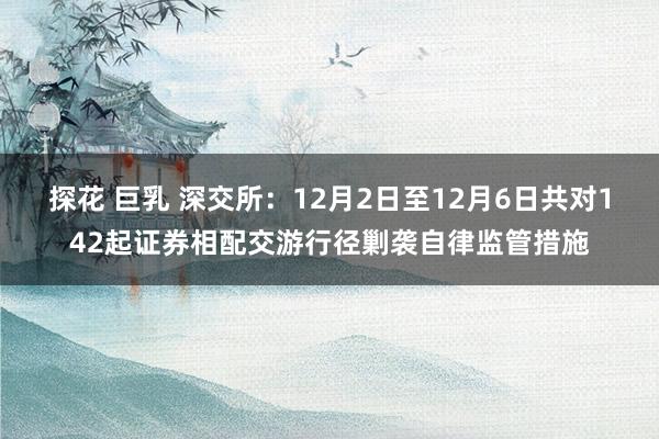 探花 巨乳 深交所：12月2日至12月6日共对142起证券相配交游行径剿袭自律监管措施