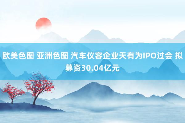 欧美色图 亚洲色图 汽车仪容企业天有为IPO过会 拟募资30.04亿元