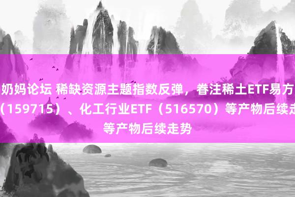 奶妈论坛 稀缺资源主题指数反弹，眷注稀土ETF易方达（159715）、化工行业ETF（516570）等产物后续走势