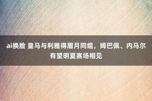 ai换脸 皇马与利雅得眉月同组，姆巴佩、内马尔有望明夏赛场相见