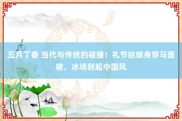 五月丁香 当代与传统的碰撞！礼节姑娘身穿马面裙，冰场刮起中国风