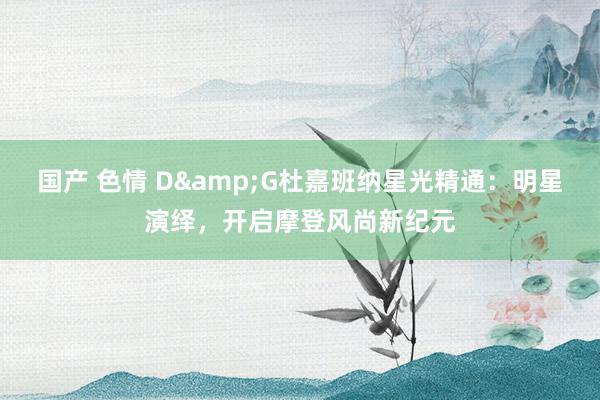 国产 色情 D&G杜嘉班纳星光精通：明星演绎，开启摩登风尚新纪元