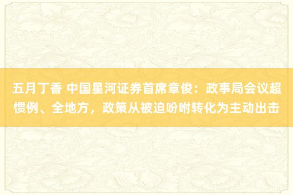 五月丁香 中国星河证券首席章俊：政事局会议超惯例、全地方，政策从被迫吩咐转化为主动出击