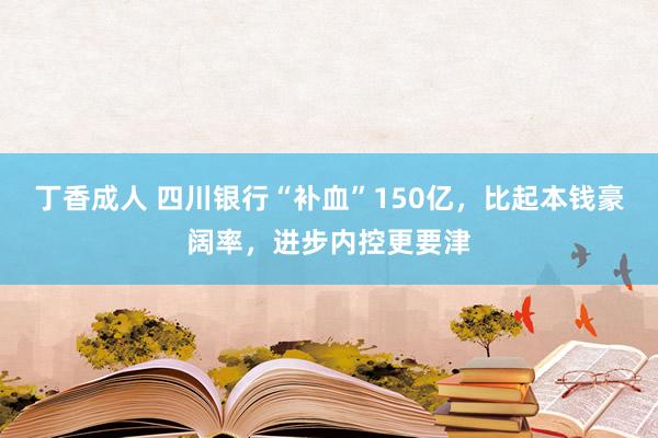 丁香成人 四川银行“补血”150亿，比起本钱豪阔率，进步内控更要津