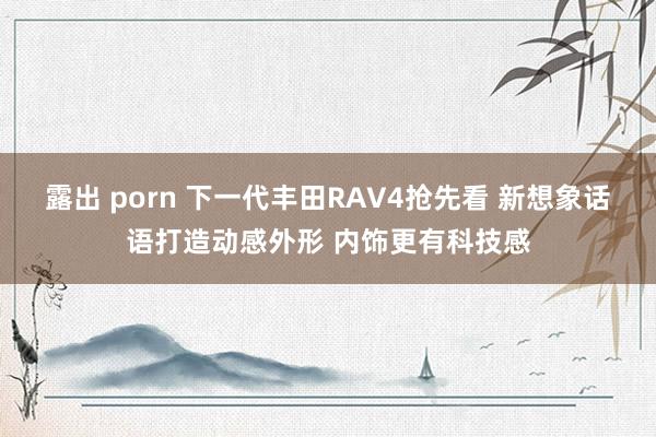 露出 porn 下一代丰田RAV4抢先看 新想象话语打造动感外形 内饰更有科技感