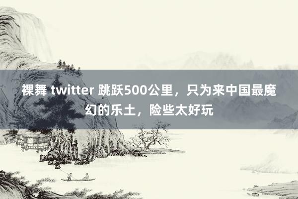 裸舞 twitter 跳跃500公里，只为来中国最魔幻的乐土，险些太好玩