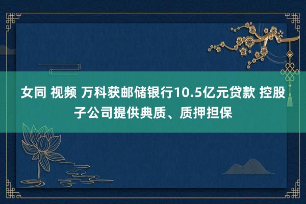 女同 视频 万科获邮储银行10.5亿元贷款 控股子公司提供典质、质押担保