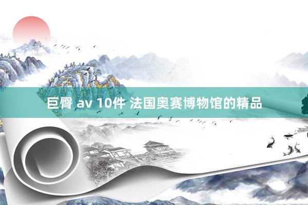 巨臀 av 10件 法国奥赛博物馆的精品