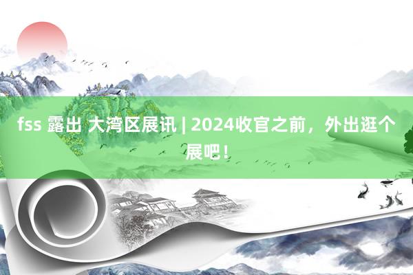 fss 露出 大湾区展讯 | 2024收官之前，外出逛个展吧！