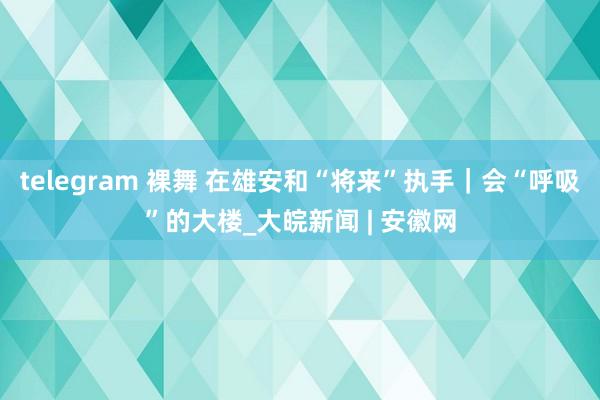 telegram 裸舞 在雄安和“将来”执手｜会“呼吸”的大楼_大皖新闻 | 安徽网