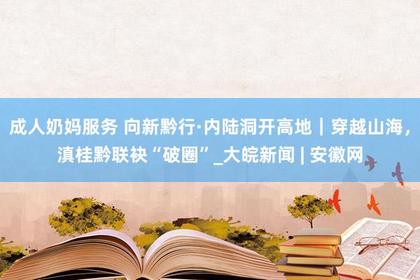 成人奶妈服务 向新黔行·内陆洞开高地｜穿越山海，滇桂黔联袂“破圈”_大皖新闻 | 安徽网