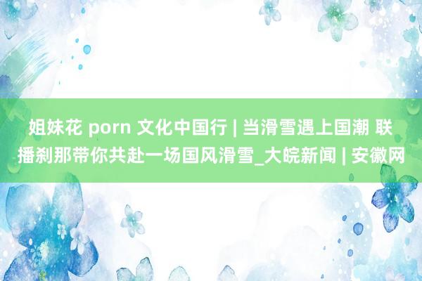 姐妹花 porn 文化中国行 | 当滑雪遇上国潮 联播刹那带你共赴一场国风滑雪_大皖新闻 | 安徽网