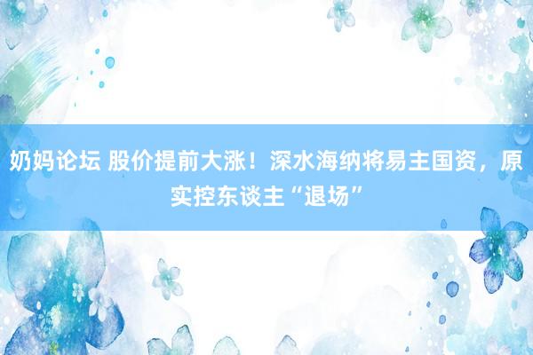 奶妈论坛 股价提前大涨！深水海纳将易主国资，原实控东谈主“退场”