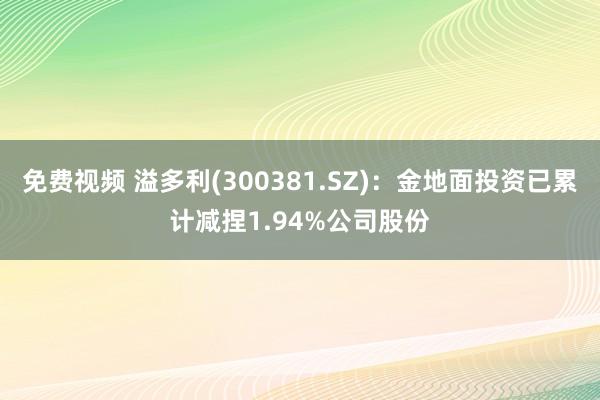 免费视频 溢多利(300381.SZ)：金地面投资已累计减捏1.94%公司股份