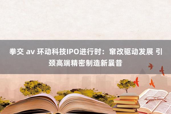 拳交 av 环动科技IPO进行时：窜改驱动发展 引颈高端精密制造新曩昔