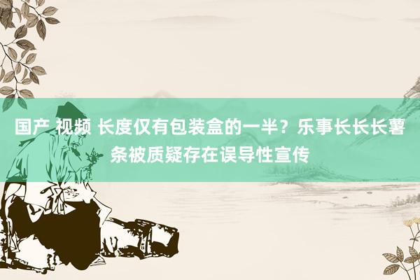 国产 视频 长度仅有包装盒的一半？乐事长长长薯条被质疑存在误导性宣传