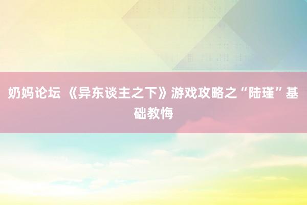 奶妈论坛 《异东谈主之下》游戏攻略之“陆瑾”基础教悔