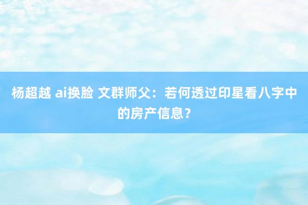 杨超越 ai换脸 文群师父：若何透过印星看八字中的房产信息？