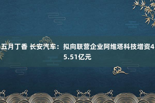 五月丁香 长安汽车：拟向联营企业阿维塔科技增资45.51亿元