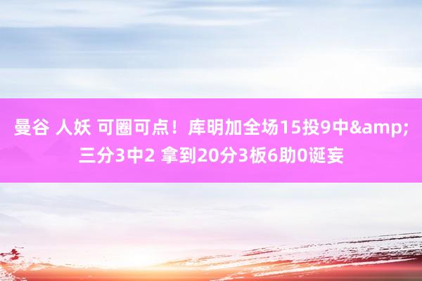 曼谷 人妖 可圈可点！库明加全场15投9中&三分3中2 拿到20分3板6助0诞妄