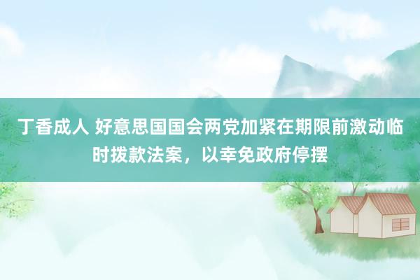 丁香成人 好意思国国会两党加紧在期限前激动临时拨款法案，以幸免政府停摆