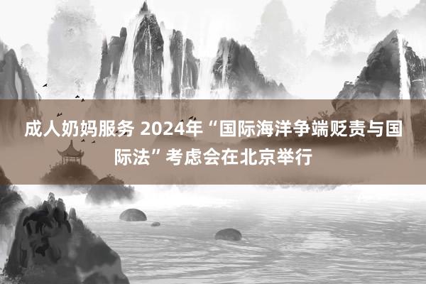 成人奶妈服务 2024年“国际海洋争端贬责与国际法”考虑会在北京举行