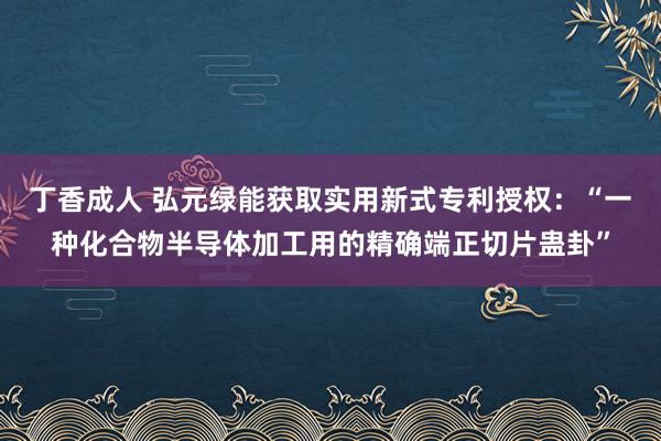 丁香成人 弘元绿能获取实用新式专利授权：“一种化合物半导体加工用的精确端正切片蛊卦”