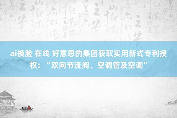 ai换脸 在线 好意思的集团获取实用新式专利授权：“双向节流阀、空调管及空调”