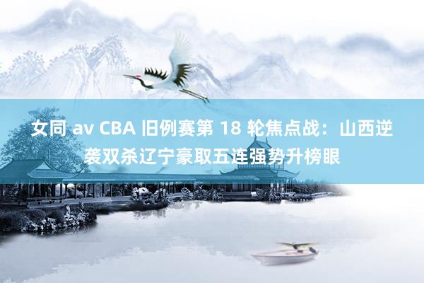 女同 av CBA 旧例赛第 18 轮焦点战：山西逆袭双杀辽宁豪取五连强势升榜眼