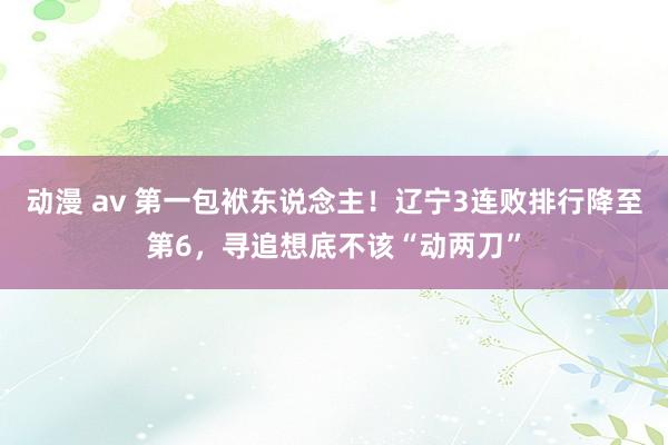 动漫 av 第一包袱东说念主！辽宁3连败排行降至第6，寻追想底不该“动两刀”