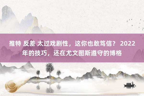 推特 反差 太过戏剧性，这你也敢笃信？ 2022年的技巧，还在尤文图斯遵守的博格