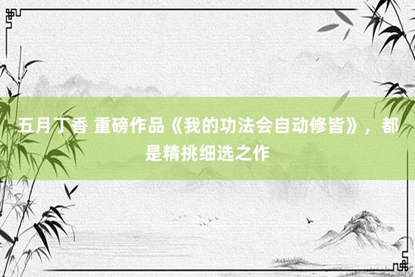 五月丁香 重磅作品《我的功法会自动修皆》，都是精挑细选之作