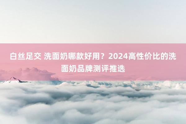 白丝足交 洗面奶哪款好用？2024高性价比的洗面奶品牌测评推选