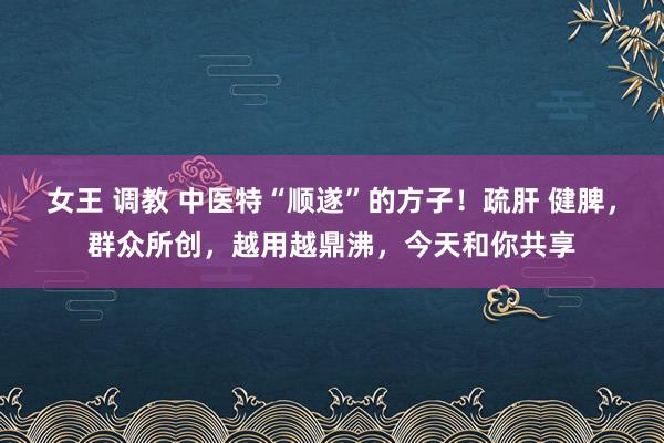 女王 调教 中医特“顺遂”的方子！疏肝 健脾，群众所创，越用越鼎沸，今天和你共享