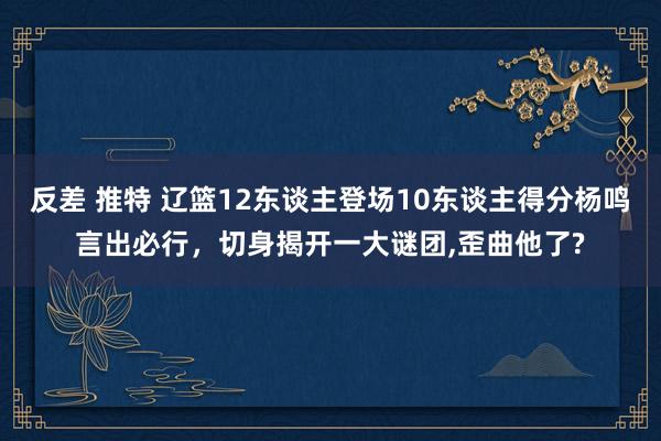 反差 推特 辽篮12东谈主登场10东谈主得分杨鸣言出必行，切身揭开一大谜团，歪曲他了?