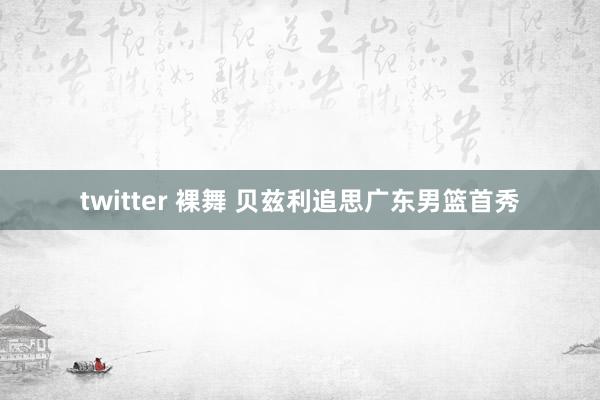 twitter 裸舞 贝兹利追思广东男篮首秀