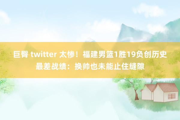 巨臀 twitter 太惨！福建男篮1胜19负创历史最差战绩：换帅也未能止住缝隙