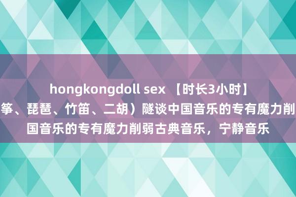 hongkongdoll sex 【时长3小时】精选中国古典音乐（古筝、琵琶、竹笛、二胡）隧谈中国音乐的专有魔力削弱古典音乐，宁静音乐