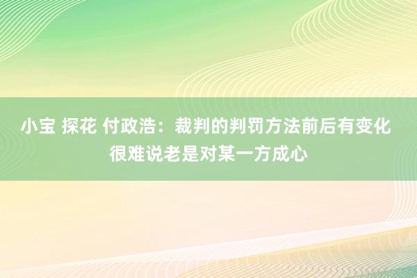 小宝 探花 付政浩：裁判的判罚方法前后有变化 很难说老是对某一方成心