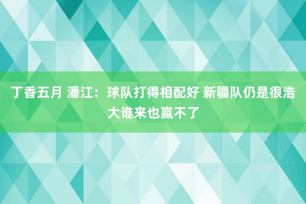 丁香五月 潘江：球队打得相配好 新疆队仍是很浩大谁来也赢不了