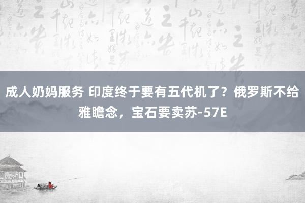 成人奶妈服务 印度终于要有五代机了？俄罗斯不给雅瞻念，宝石要卖苏-57E