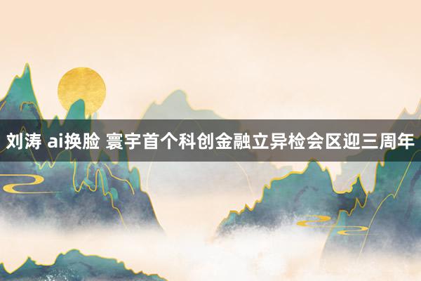 刘涛 ai换脸 寰宇首个科创金融立异检会区迎三周年