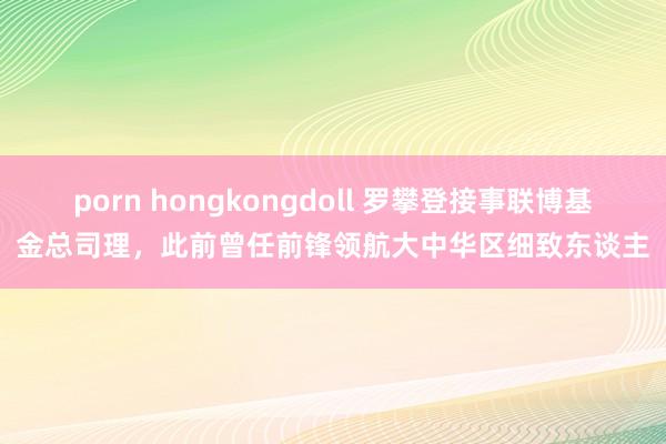 porn hongkongdoll 罗攀登接事联博基金总司理，此前曾任前锋领航大中华区细致东谈主