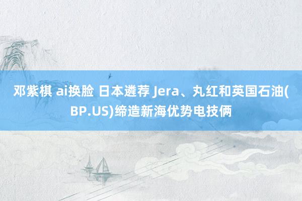 邓紫棋 ai换脸 日本遴荐 Jera、丸红和英国石油(BP.US)缔造新海优势电技俩